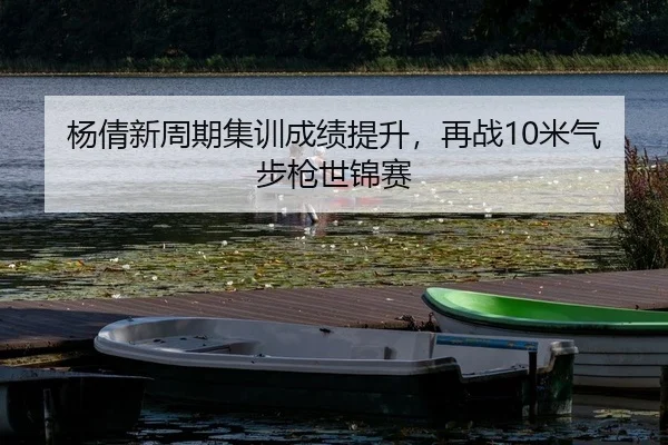 杨倩新周期集训成绩提升，再战10米气步枪世锦赛